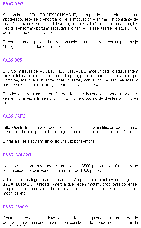 Cuadro de texto: PASO UNO 
 
Se nombra al ADULTO RESPONSABLE, quien puede ser un dirigente o un apoderado, ste ser encargado de la motivacin y animacin constante de los nios, jvenes y adultos del Grupo, adems velar por la organizacin, los pedidos en forma oportuna, recaudar el dinero y por asegurarse del RETORNO de la totalidad de los envases.
 
Recomendamos que el adulto responsable sea remunerado con un porcentaje (10%) de las utilidades del Grupo.

 
PASO DOS
 
El Grupo a travs del ADULTO RESPONSABLE, hace un pedido equivalente a diez botellas retornables de agua Ultrapura, por cada miembro del Grupo que participe, las que son entregadas a stos, con el fin de ser vendidas a miembros de su familia, amigos, parientes, vecinos, etc.
 
Esto les generar una cartera fija de clientes, a los que les repondr  volver a vender - una vez a la semana.         En nmero ptimo de clientes por nio es de quince.
 
 
PASO TRES
 
Litle Giants trasladar el pedido sin costo, hasta la institucin patrocinante, casa del adulto responsable, bodega o donde estime pertinente cada Grupo.
 
El traslado se ejecutar sin costo una vez por semana.

 
PASO CUATRO
 
Las botellas son entregadas a un valor de $500 pesos a los Grupos, y se recomienda que sean vendidas a un valor de $600 pesos.      
 
Adems de los ingresos directos de los Grupos, cada botella vendida genera un EXPLORADOR, unidad comercial que deben ir acumulando, para poder ser canjeadas por una serie de premiso como; carpas, poleras de la unidad, mochilas, etc.

 
PASO CINCO
 
Control riguroso de los datos de los clientes a quienes les han entregado botellas, para mantener informacin constante de donde se encuentran la totalidad de los envases.

